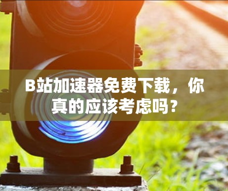 B站加速器免费下载，你真的应该考虑吗？