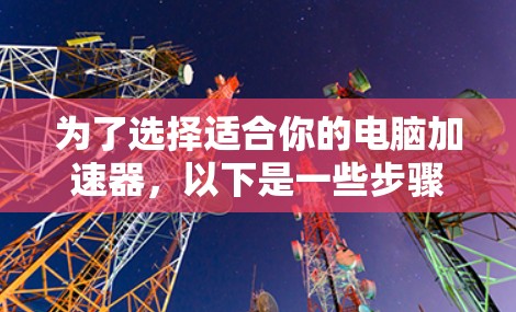 为了选择适合你的电脑加速器，以下是一些步骤和建议