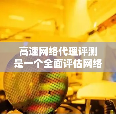 高速网络代理评测是一个全面评估网络代理性能和用户体验的过程，涵盖了多个关键维度。以下是对这一评测的详细总结